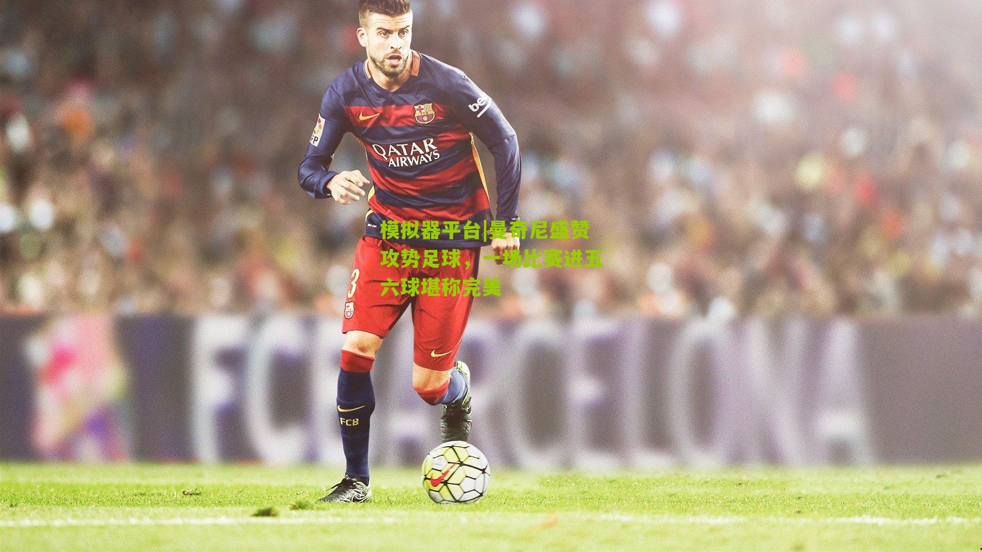 模拟器平台|曼奇尼盛赞攻势足球，一场比赛进五六球堪称完美